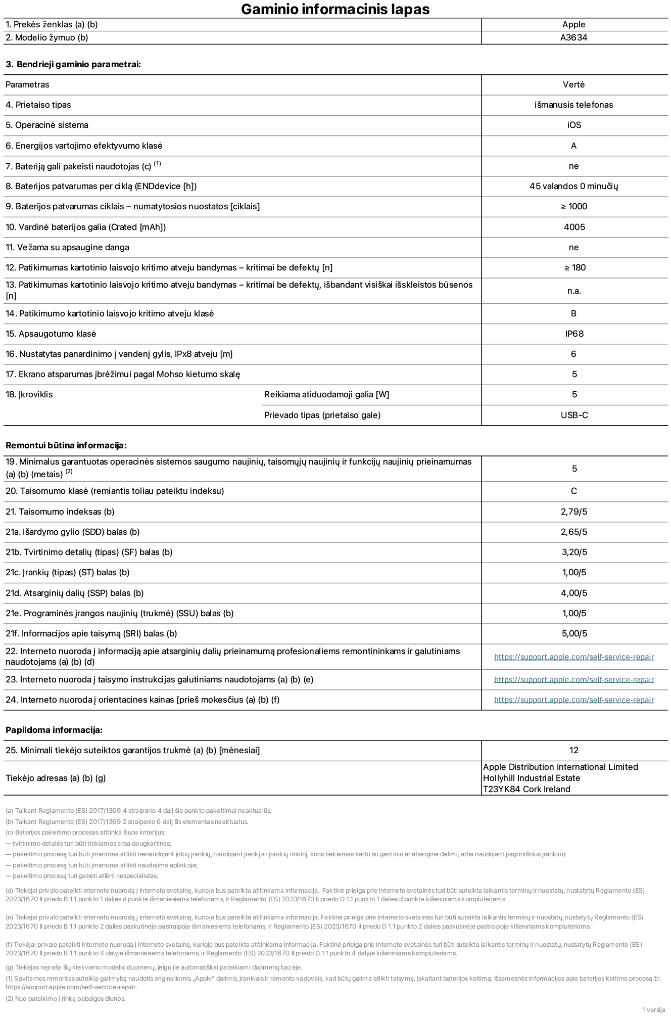 Gaminio informacinis lapas, ?iPhone 17e“, modelis A3634. Pateik? ?Apple Distribution International Limited“, ?Hollyhill Industrial Estate“. Korkas, Airija, T23 YK84. Prietaiso tipas: i?manusis telefonas. Operacin? sistema: ?iOS“. Energijos vartojimo efektyvumo klas?: A. Baterij? gali pakeisti naudotojas: ne. Baterijos patvarumas per cikl?: 45 valandos. Baterijos veikimo trukm? ciklais – numatytieji nustatymai: daugiau arba lygu 1 000. Nominalioji baterijos talpa: 4 005 mAh. Pristatoma su apsauginiu dangteliu: ne. Pakartotinis laisvo kritimo patikimumo bandymas – kritimai be defekt?: didesnis arba lygus 180. Pakartotinio laisvojo kritimo patikimumo testas – kritimai be defekt?, i?bandant visi?kai i?skleistos būsenos: netaikoma. Pakartotinio laisvojo kritimo patikimumo klas?: B. Apsaugos klas?: IP68. Nustatytas panardinimo ? vanden? gylis, iPx8 atveju: 6 metrai. Ekrano atsparumas ?br??imams pagal Mohso kietumo skal?: 5. ?kroviklio reikiama atiduodamoji galia: 5 vatai. ?kroviklio prievado tipas (prietaiso gale): USB-C. Minimalus garantuotas operacin?s sistemos saugumo naujini?, taisom?j? naujini? ir funkcij? naujini? prieinamumas: 5 metai. Pritaikymo remontuoti klas?: C. Pritaikymo remontuoti indeksas: 2,79/5. I?ardymo gylio (SDD) balas: 2,65/5. Tvirtinimo detali? balas: 3,20/5. ?ranki? balas: 1,00/5. Atsargini? dali? balas: 4,00/5. Programin?s ?rangos naujini? balas: 1,00/5. Informacijos apie taisym? balas: 5,00/5. Interneto nuoroda ? informacij? apie atsargini? dali? prieinamum? profesionaliems remontininkams ir galutiniams naudotojams: https://support.apple.com/self-service-repair. Interneto nuoroda ? taisymo instrukcijas galutiniams naudotojams: https://support.apple.com/self-service-repair. Nuoroda ? orientacines kainas prie? mokes?ius: https://support.apple.com/self-service-repair. Siūloma 12 m?nesi? bendroji garantija.